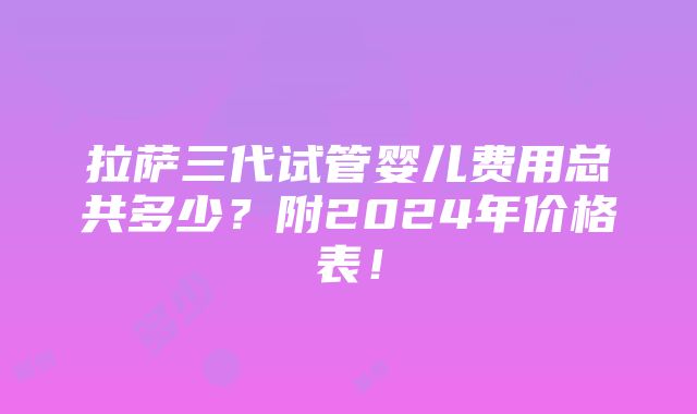 拉萨三代试管婴儿费用总共多少？附2024年价格表！