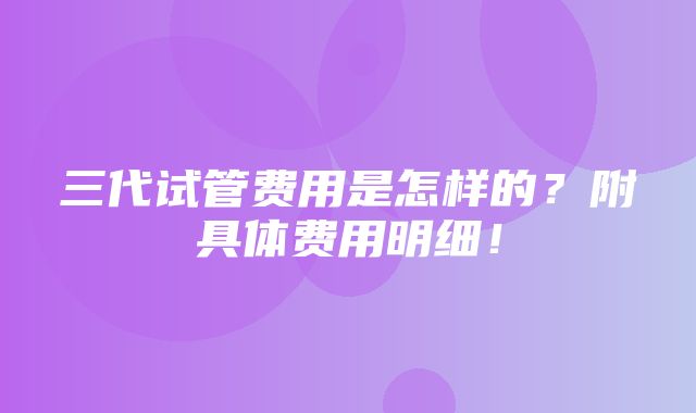 三代试管费用是怎样的？附具体费用明细！