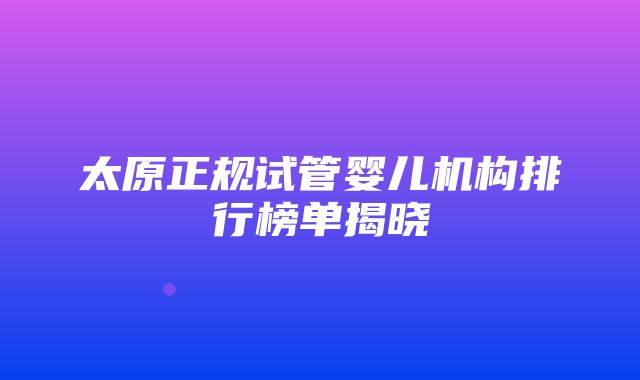 太原正规试管婴儿机构排行榜单揭晓