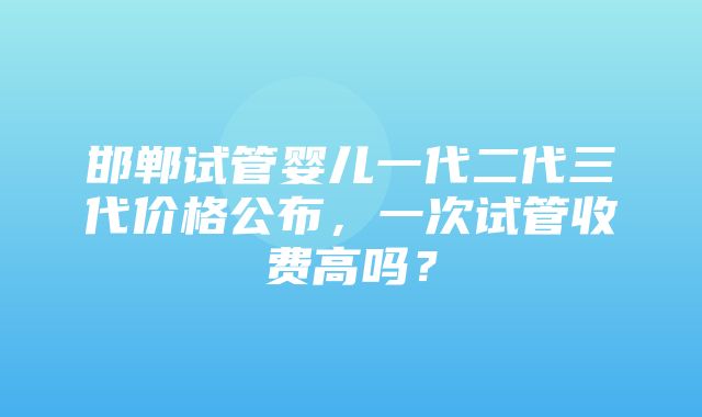 邯郸试管婴儿一代二代三代价格公布，一次试管收费高吗？