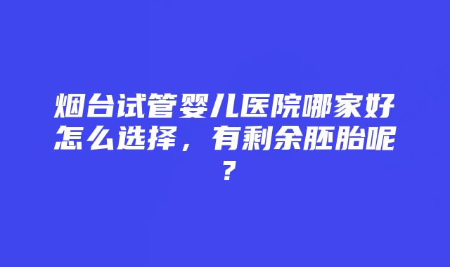 烟台试管婴儿医院哪家好怎么选择，有剩余胚胎呢？