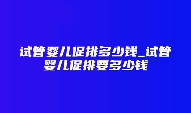 试管婴儿促排多少钱_试管婴儿促排要多少钱