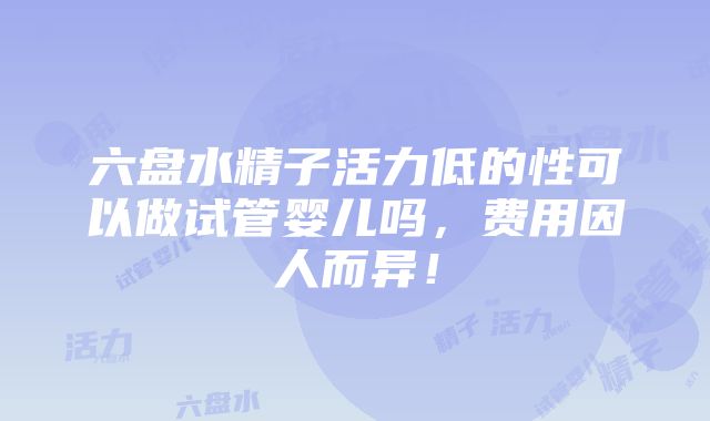 六盘水精子活力低的性可以做试管婴儿吗，费用因人而异！