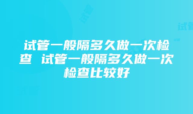 试管一般隔多久做一次检查 试管一般隔多久做一次检查比较好