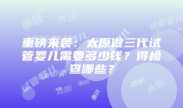 重磅来袭：太原做三代试管婴儿需要多少钱？得检查哪些？