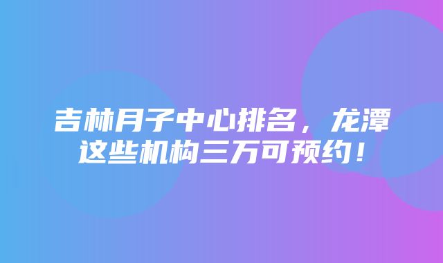 吉林月子中心排名，龙潭这些机构三万可预约！