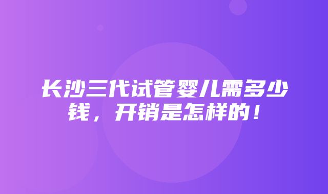 长沙三代试管婴儿需多少钱，开销是怎样的！