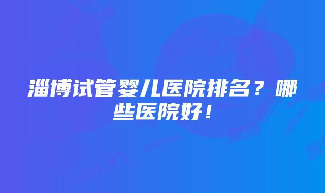 淄博试管婴儿医院排名？哪些医院好！