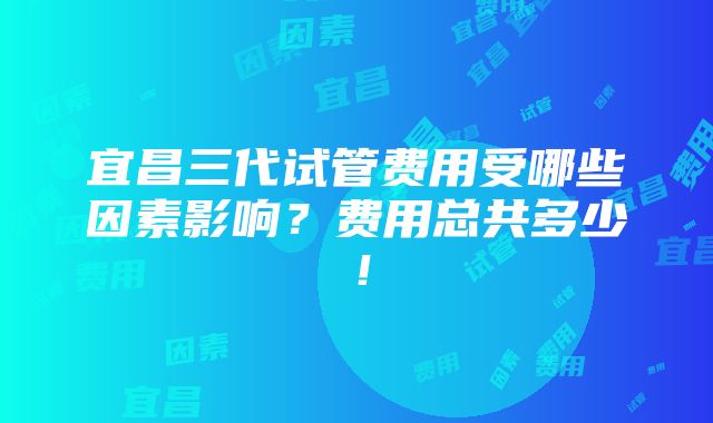 宜昌三代试管费用受哪些因素影响？费用总共多少！