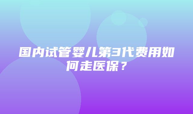 国内试管婴儿第3代费用如何走医保？