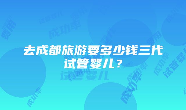 去成都旅游要多少钱三代试管婴儿？