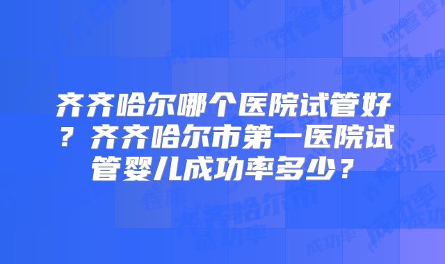 齐齐哈尔哪个医院试管好？齐齐哈尔市第一医院试管婴儿成功率多少？