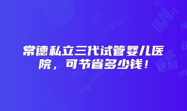 常德私立三代试管婴儿医院，可节省多少钱！