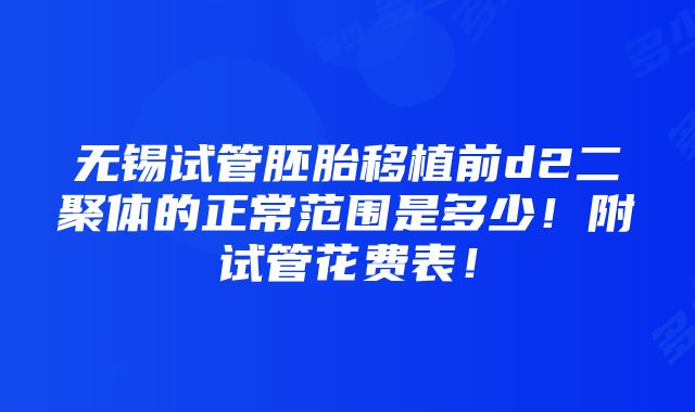 无锡试管胚胎移植前d2二聚体的正常范围是多少！附试管花费表！