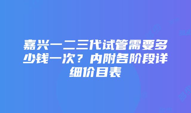 嘉兴一二三代试管需要多少钱一次？内附各阶段详细价目表