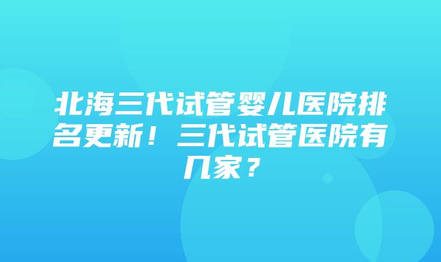 北海三代试管婴儿医院排名更新！三代试管医院有几家？