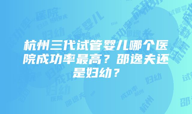 杭州三代试管婴儿哪个医院成功率最高？邵逸夫还是妇幼？