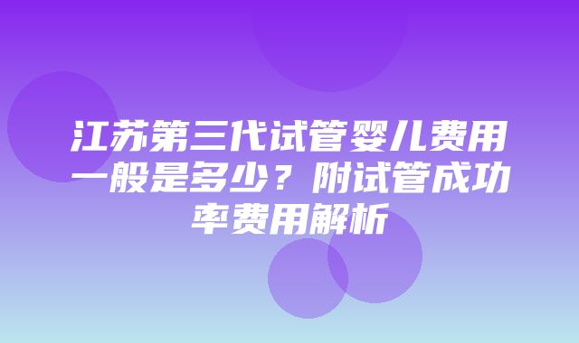 江苏第三代试管婴儿费用一般是多少？附试管成功率费用解析