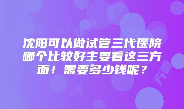 沈阳可以做试管三代医院哪个比较好主要看这三方面！需要多少钱呢？