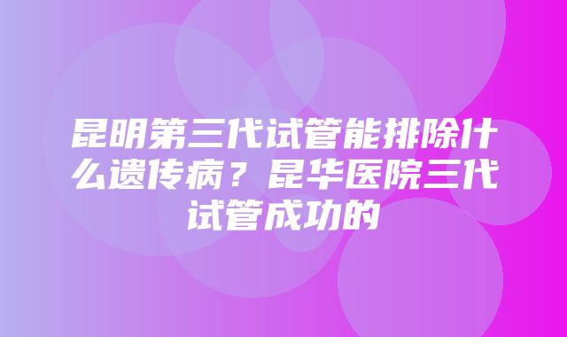 昆明第三代试管能排除什么遗传病？昆华医院三代试管成功的