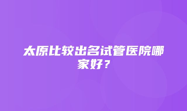 太原比较出名试管医院哪家好？