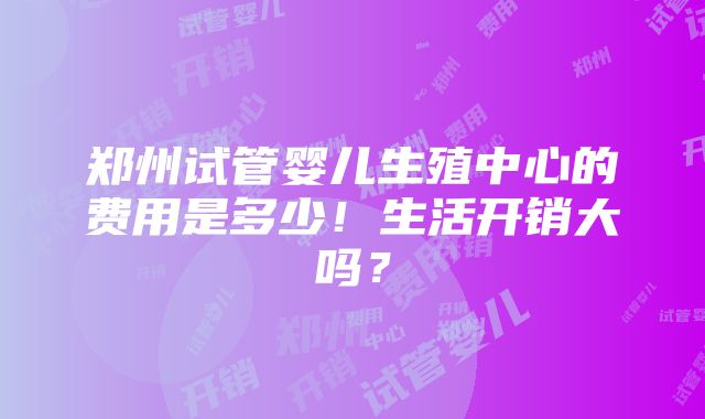 郑州试管婴儿生殖中心的费用是多少！生活开销大吗？