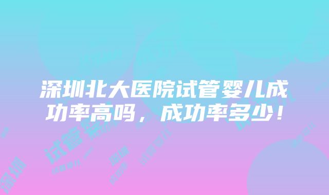 深圳北大医院试管婴儿成功率高吗，成功率多少！