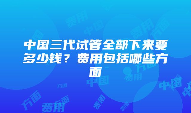 中国三代试管全部下来要多少钱？费用包括哪些方面