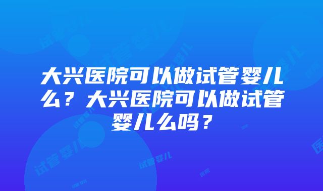 大兴医院可以做试管婴儿么？大兴医院可以做试管婴儿么吗？