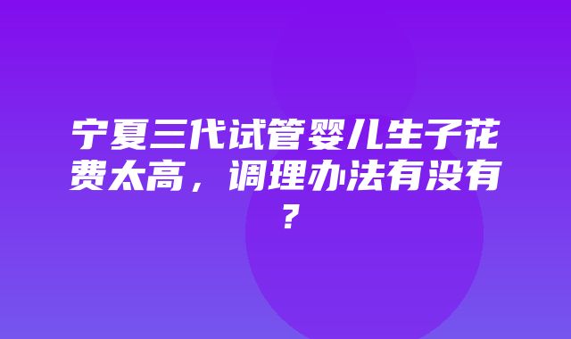 宁夏三代试管婴儿生子花费太高，调理办法有没有？