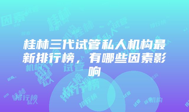 桂林三代试管私人机构最新排行榜，有哪些因素影响