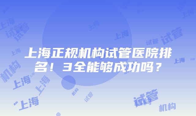 上海正规机构试管医院排名！3全能够成功吗？