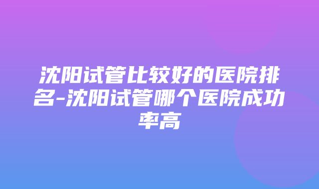 沈阳试管比较好的医院排名-沈阳试管哪个医院成功率高