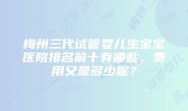 梅州三代试管婴儿生宝宝医院排名前十有哪些，费用又是多少呢？