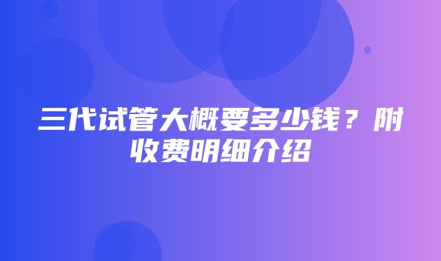 三代试管大概要多少钱？附收费明细介绍