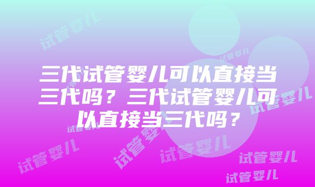 三代试管婴儿可以直接当三代吗？三代试管婴儿可以直接当三代吗？