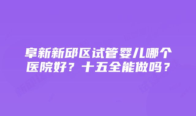 阜新新邱区试管婴儿哪个医院好？十五全能做吗？