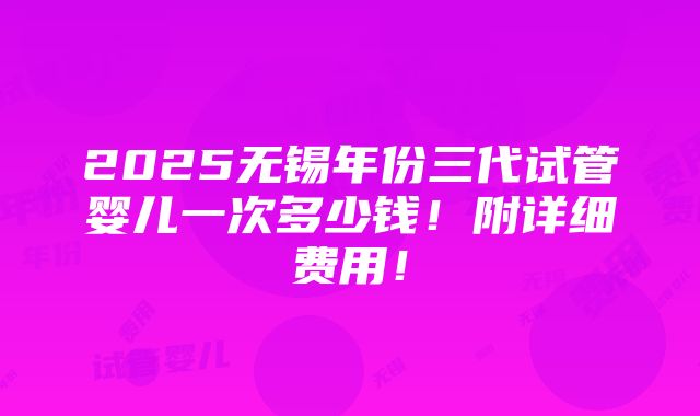 2025无锡年份三代试管婴儿一次多少钱！附详细费用！