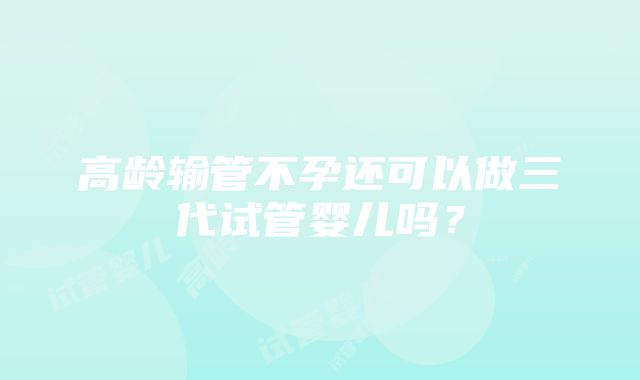 高龄输管不孕还可以做三代试管婴儿吗？