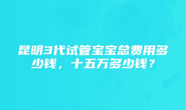 昆明3代试管宝宝总费用多少钱，十五万多少钱？