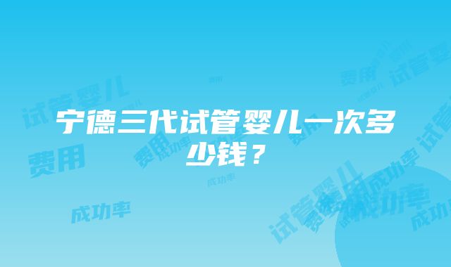 宁德三代试管婴儿一次多少钱？