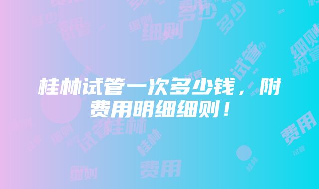 桂林试管一次多少钱，附费用明细细则！