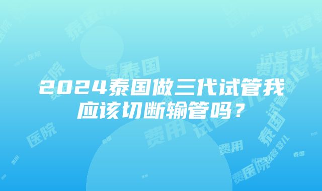 2024泰国做三代试管我应该切断输管吗？