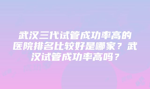 武汉三代试管成功率高的医院排名比较好是哪家？武汉试管成功率高吗？