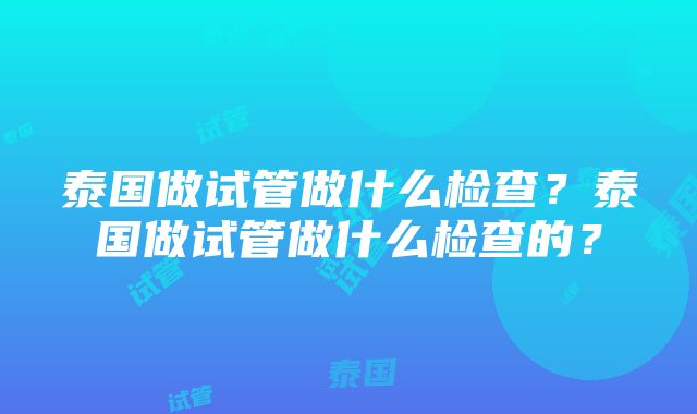 泰国做试管做什么检查？泰国做试管做什么检查的？