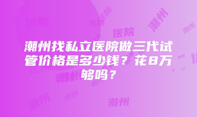 潮州找私立医院做三代试管价格是多少钱？花8万够吗？