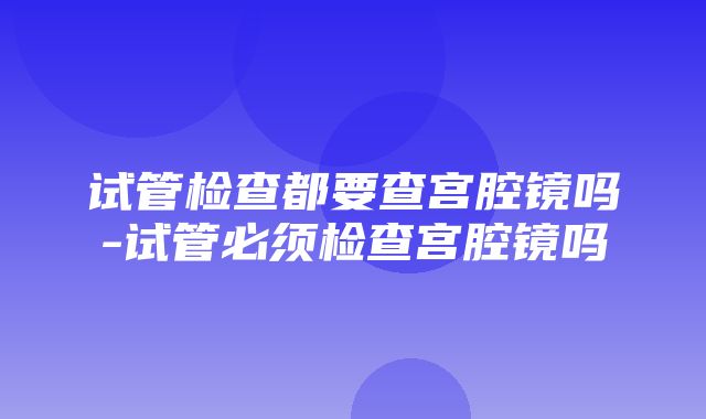 试管检查都要查宫腔镜吗-试管必须检查宫腔镜吗