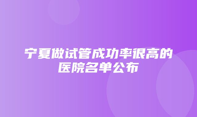 宁夏做试管成功率很高的医院名单公布