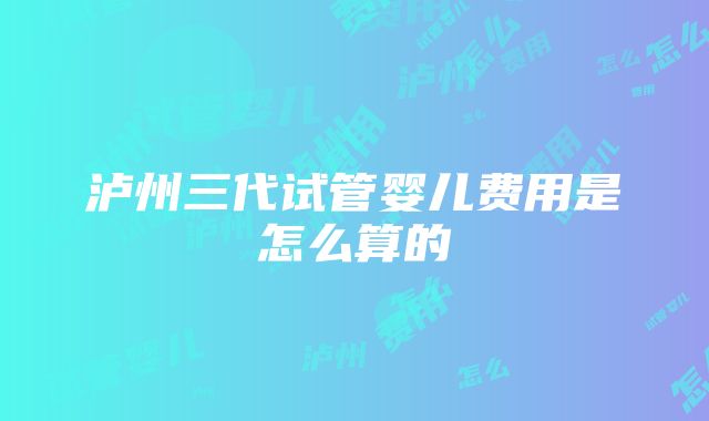 泸州三代试管婴儿费用是怎么算的