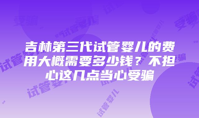 吉林第三代试管婴儿的费用大概需要多少钱？不担心这几点当心受骗